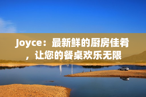 Joyce：最新鲜的厨房佳肴，让您的餐桌欢乐无限