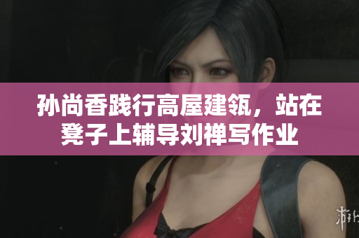 孙尚香践行高屋建瓴，站在凳子上辅导刘禅写作业