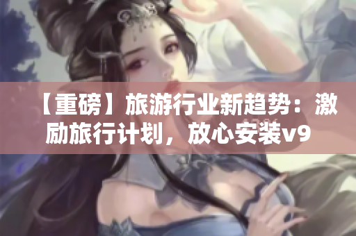 【重磅】旅游行业新趋势：激励旅行计划，放心安装v9.1获取海量短视频素材！