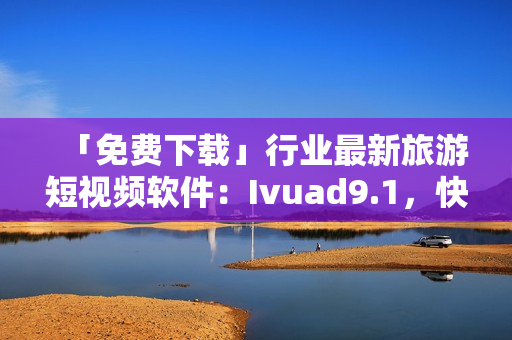 「免费下载」行业最新旅游短视频软件：Ivuad9.1，快速安装