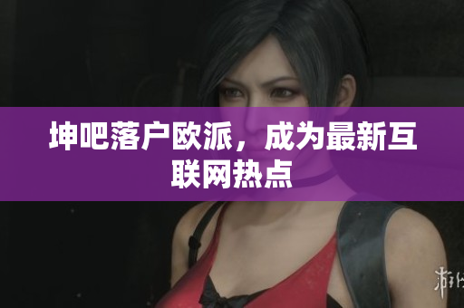 坤吧落户欧派，成为最新互联网热点