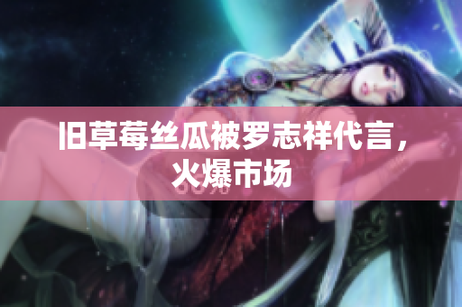 旧草莓丝瓜被罗志祥代言，火爆市场