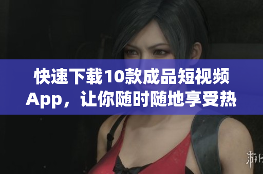 快速下载10款成品短视频App，让你随时随地享受热门视频！