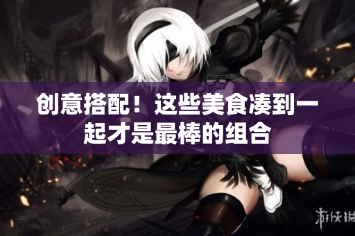 创意搭配！这些美食凑到一起才是最棒的组合