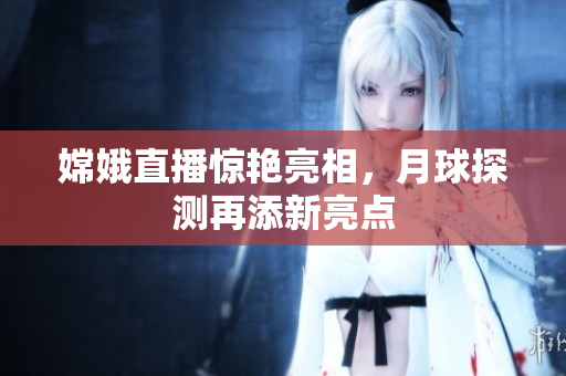 嫦娥直播惊艳亮相，月球探测再添新亮点