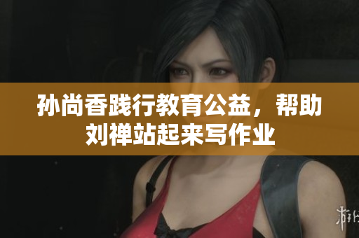 孙尚香践行教育公益，帮助刘禅站起来写作业