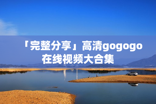 「完整分享」高清gogogo在线视频大合集