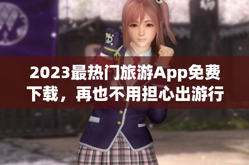 2023最热门旅游App免费下载，再也不用担心出游行程啦！