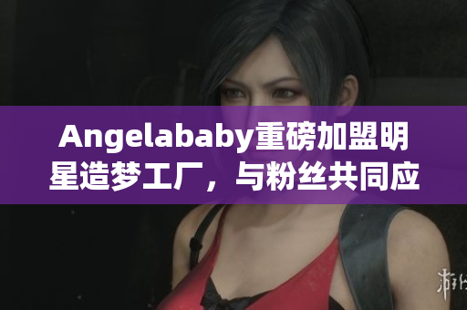 Angelababy重磅加盟明星造梦工厂，与粉丝共同应援！