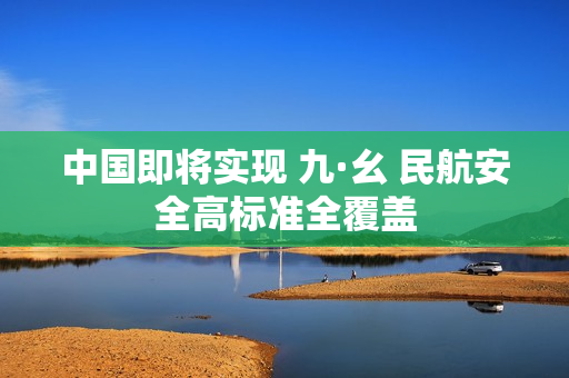 中国即将实现 九·幺 民航安全高标准全覆盖
