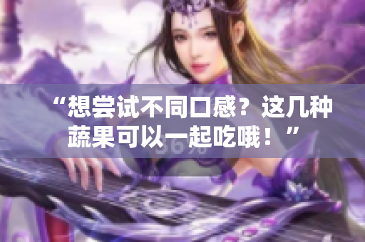 “想尝试不同口感？这几种蔬果可以一起吃哦！”