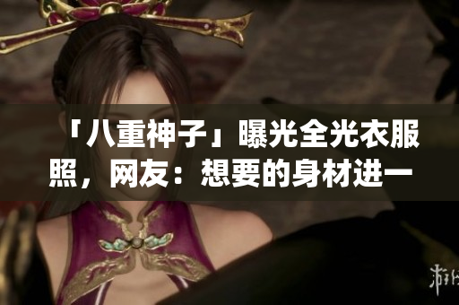 「八重神子」曝光全光衣服照，网友：想要的身材进一步paramount