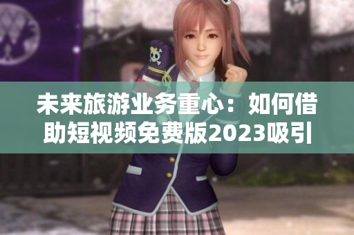 未来旅游业务重心：如何借助短视频免费版2023吸引更多游客？