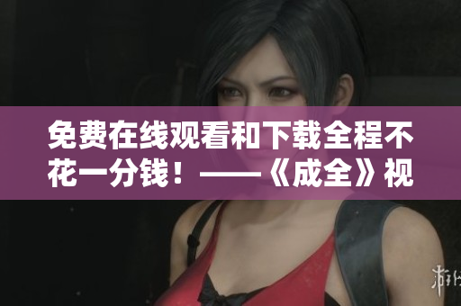 免费在线观看和下载全程不花一分钱！——《成全》视频全网独家放送