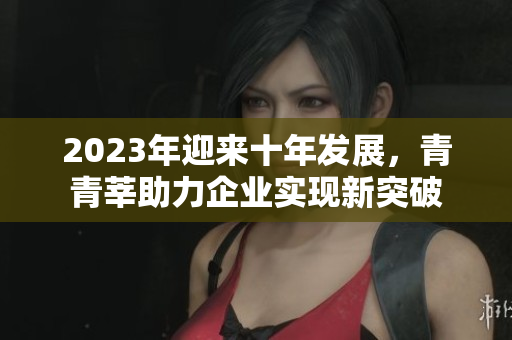 2023年迎来十年发展，青青莘助力企业实现新突破
