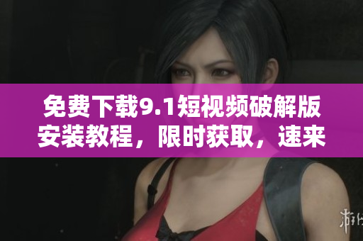 免费下载9.1短视频破解版安装教程，限时获取，速来领取！