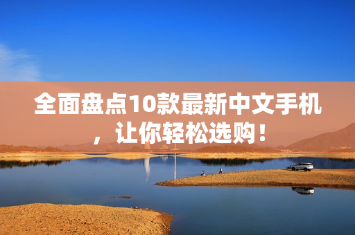 全面盘点10款最新中文手机，让你轻松选购！