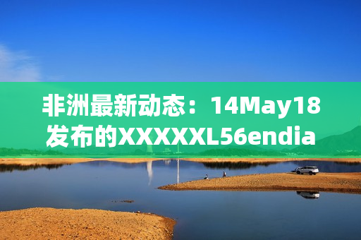 非洲最新动态：14May18发布的XXXXXL56endian消息