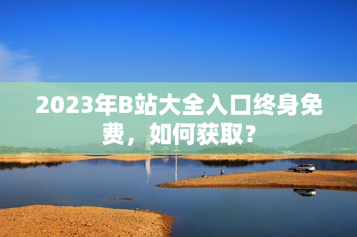 2023年B站大全入口终身免费，如何获取？