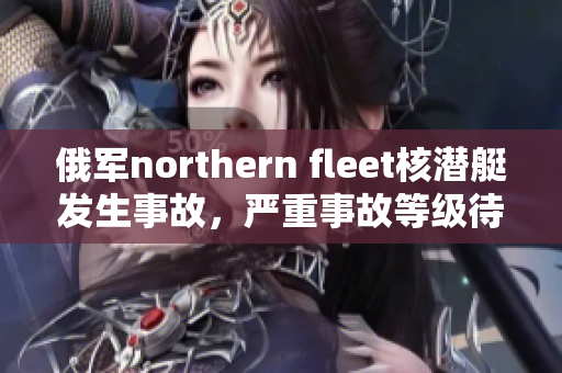 俄军northern fleet核潜艇发生事故，严重事故等级待确认