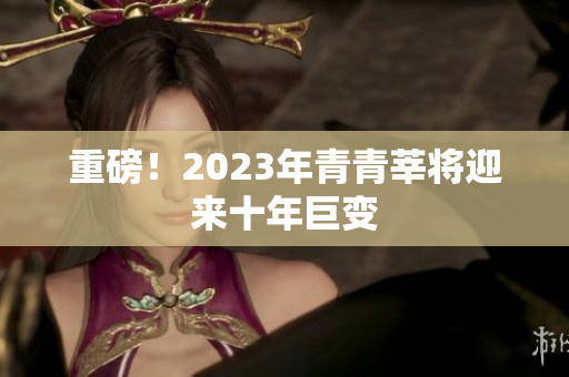 重磅！2023年青青莘将迎来十年巨变
