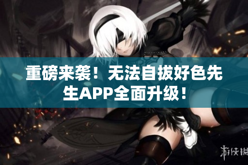 重磅来袭！无法自拔好色先生APP全面升级！