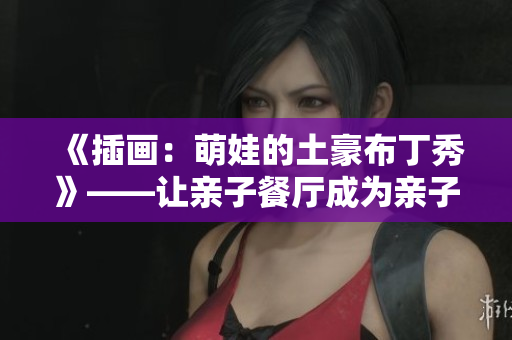 《插画：萌娃的土豪布丁秀》——让亲子餐厅成为亲子互动的天堂