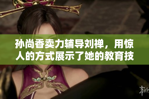 孙尚香卖力辅导刘禅，用惊人的方式展示了她的教育技能！