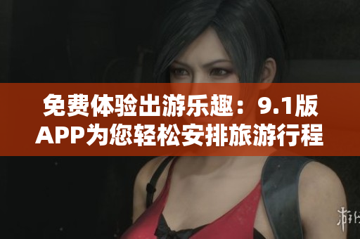 免费体验出游乐趣：9.1版APP为您轻松安排旅游行程