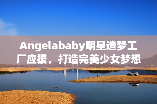 Angelababy明星造梦工厂应援，打造完美少女梦想