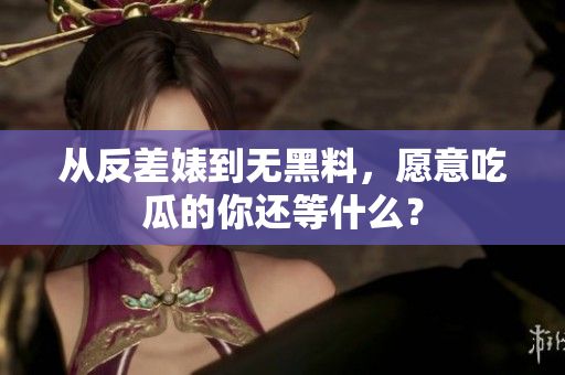 从反差婊到无黑料，愿意吃瓜的你还等什么？