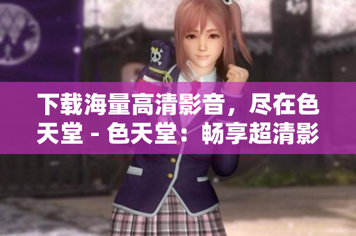 下载海量高清影音，尽在色天堂 - 色天堂：畅享超清影音下载
