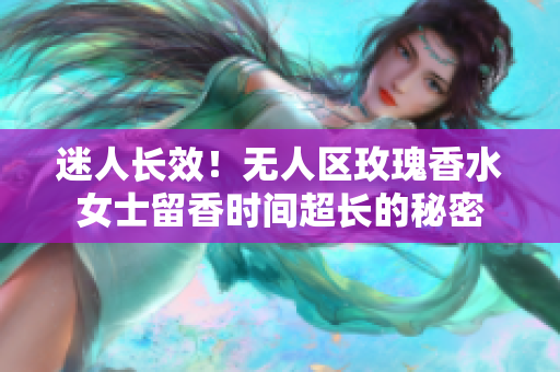 迷人长效！无人区玫瑰香水女士留香时间超长的秘密