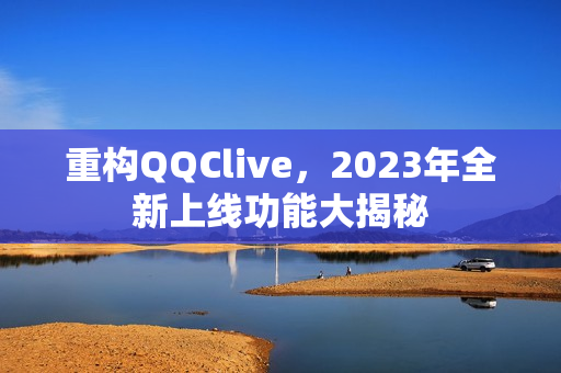 重构QQClive，2023年全新上线功能大揭秘