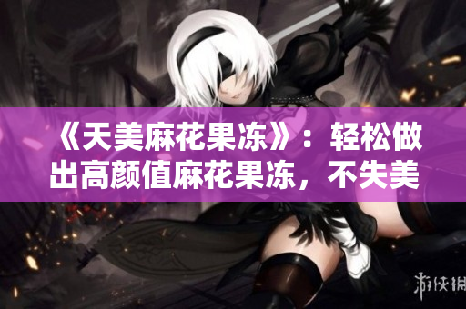 《天美麻花果冻》：轻松做出高颜值麻花果冻，不失美味感！