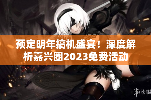 预定明年搞机盛宴！深度解析嘉兴圈2023免费活动