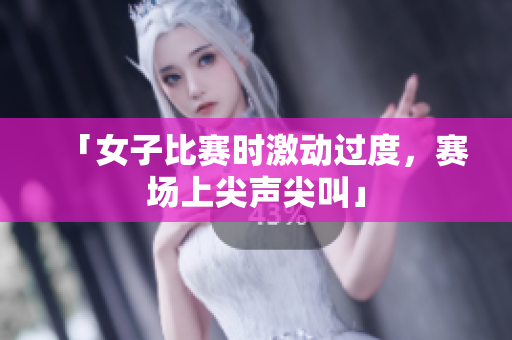 「女子比赛时激动过度，赛场上尖声尖叫」