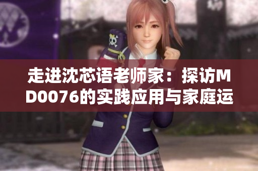 走进沈芯语老师家：探访MD0076的实践应用与家庭运用