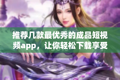 推荐几款最优秀的成品短视频app，让你轻松下载享受！