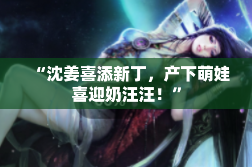 “沈姜喜添新丁，产下萌娃喜迎奶汪汪！”