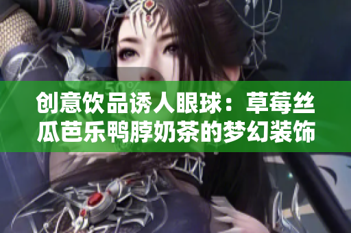 创意饮品诱人眼球：草莓丝瓜芭乐鸭脖奶茶的梦幻装饰