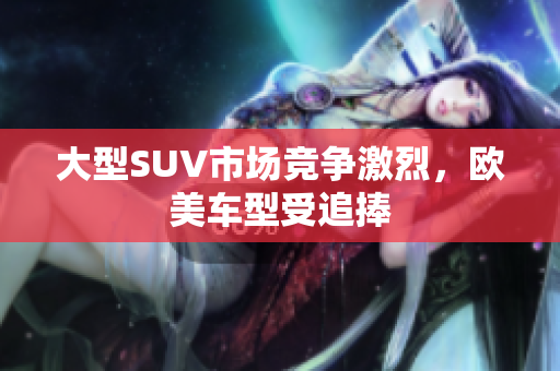 大型SUV市场竞争激烈，欧美车型受追捧