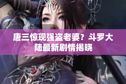 唐三惊现强盗老婆？斗罗大陆最新剧情揭晓