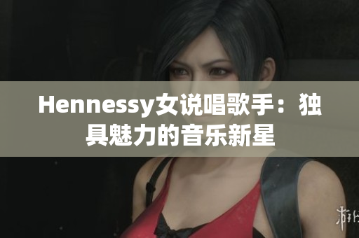 Hennessy女说唱歌手：独具魅力的音乐新星