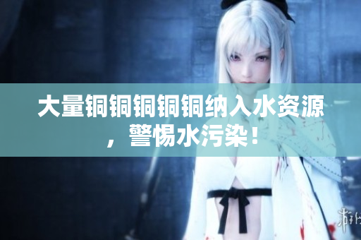 大量铜铜铜铜铜纳入水资源，警惕水污染！