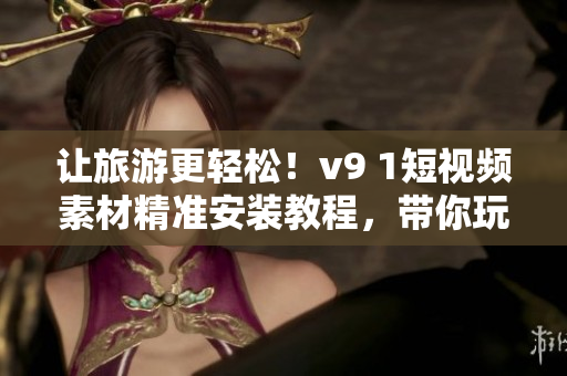 让旅游更轻松！v9 1短视频素材精准安装教程，带你玩转全球景点