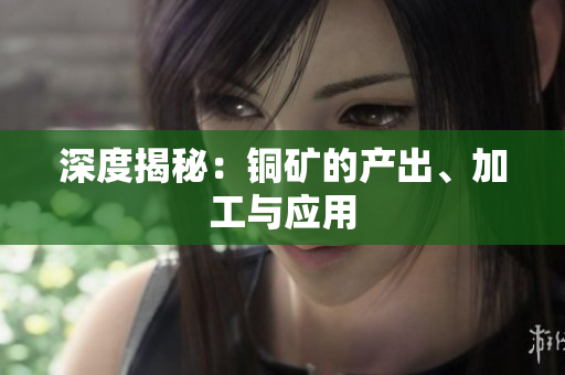 深度揭秘：铜矿的产出、加工与应用