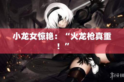 小龙女惊艳：“火龙枪真重！”