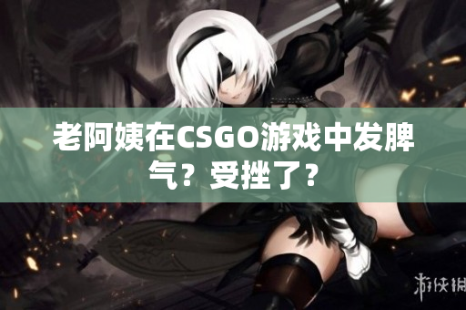 老阿姨在CSGO游戏中发脾气？受挫了？