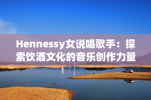 Hennessy女说唱歌手：探索饮酒文化的音乐创作力量